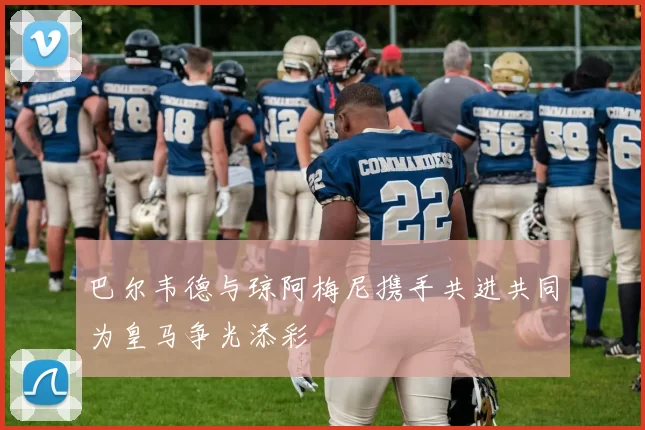 巴尔韦德与琼阿梅尼携手共进共同为皇马争光添彩