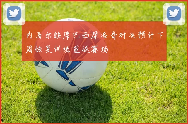 内马尔缺席巴西摩洛哥对决预计下周恢复训练重返赛场