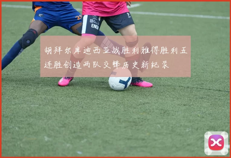 胡拜尔库迪西亚战胜利雅得胜利五连胜创造两队交锋历史新纪录
