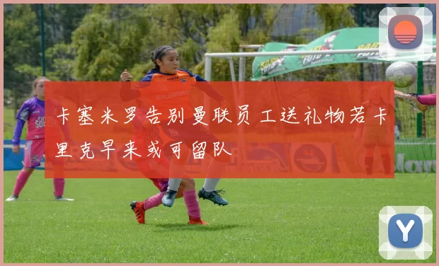 卡塞米罗告别曼联员工送礼物若卡里克早来或可留队