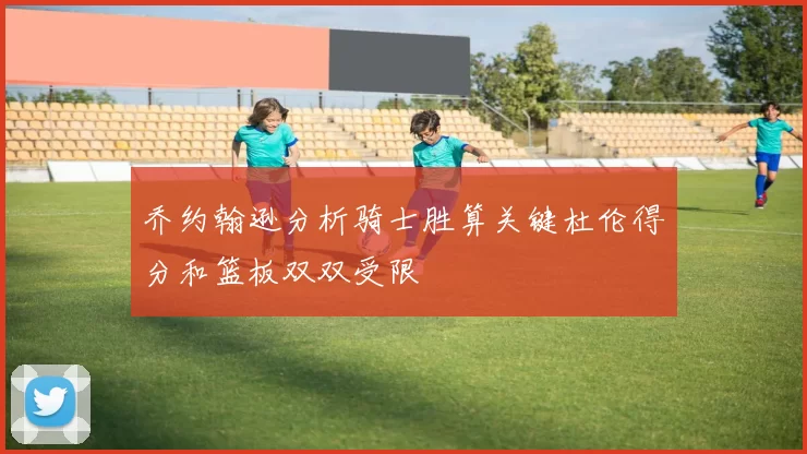 乔约翰逊分析骑士胜算关键杜伦得分和篮板双双受限