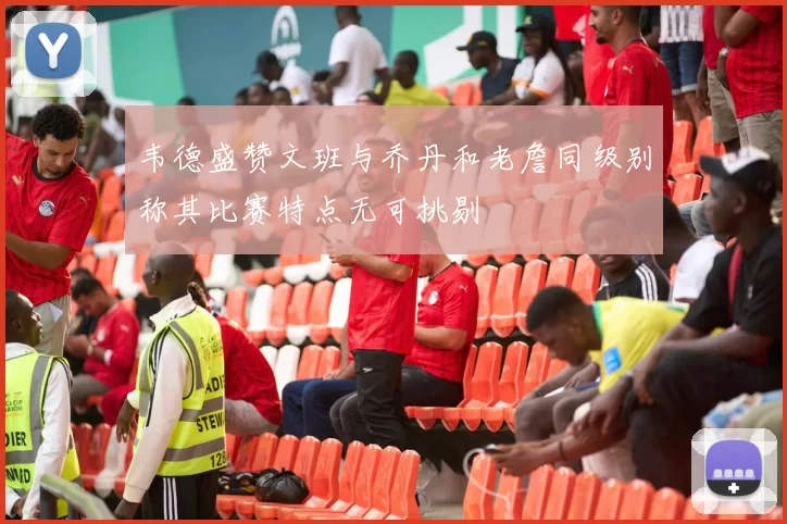 韦德盛赞文班与乔丹和老詹同级别称其比赛特点无可挑剔