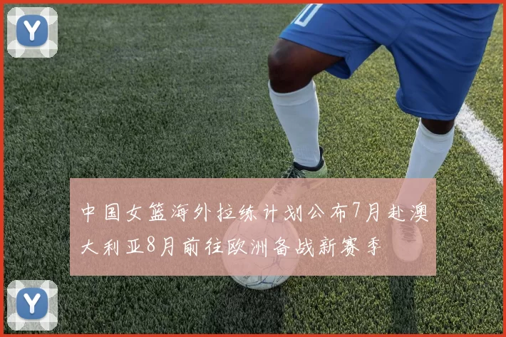 中国女篮海外拉练计划公布7月赴澳大利亚8月前往欧洲备战新赛季