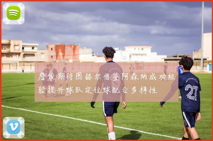 詹俊期待图赫尔借鉴阿森纳成功经验提升球队定位球配合多样性