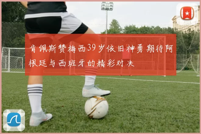 肯佩斯赞梅西39岁依旧神勇期待阿根廷与西班牙的精彩对决