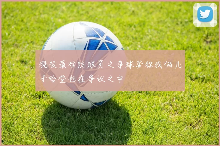 现役最难防球员之争球爹称我俩儿子哈登也在争议之中