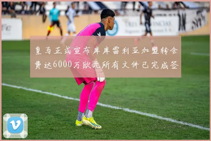 皇马正式宣布库库雷利亚加盟转会费达6000万欧元所有文件已完成签署