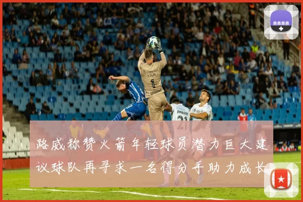 路威称赞火箭年轻球员潜力巨大建议球队再寻求一名得分手助力成长