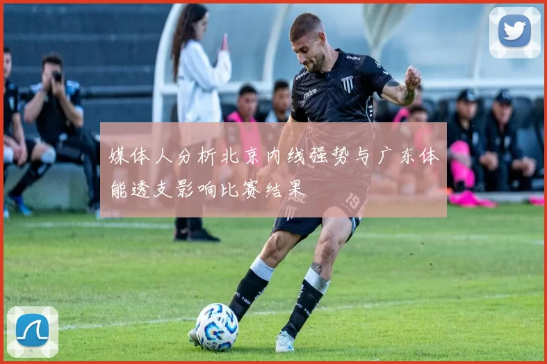 媒体人分析北京内线强势与广东体能透支影响比赛结果